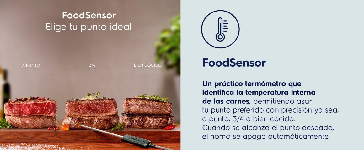 FoodSensor. Un práctico termómetro que identifica la temperatura interna de las carnes, permitiendo asar tu punto preferido con precisión ya sea, a punto, 3/4 o bien cocido. Cuando se alcanza el punto deseado, el horno se apaga automáticamente, proporcionandopracticidad, comodidad y autonomíapara que prepares tus carnes de lamanera que deseas.