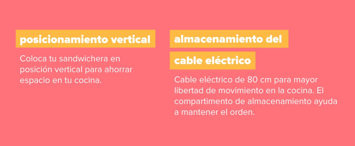 Almacenamiento. Posicionamiento vertical: Coloca tu sandwichera en posición vertical para ahorrar espacio en tu cocina. Almacenamiento del cable eléctrico: Cable eléctrico de 80cm para mayor libertad de movimiento en la cocina. El comportamiento de almacenamiento ayuda a mantener el orden.
